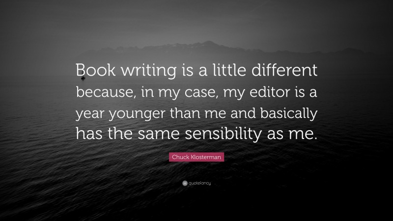 Chuck Klosterman Quote: “Book writing is a little different because, in my case, my editor is a year younger than me and basically has the same sensibility as me.”