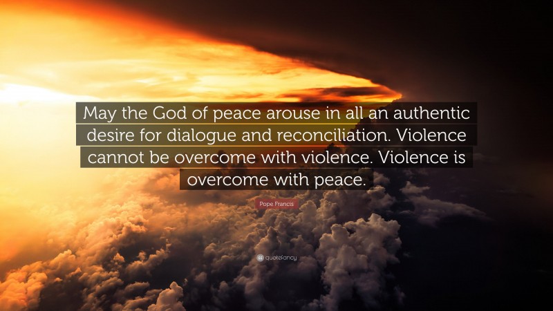Pope Francis Quote: “May the God of peace arouse in all an authentic desire for dialogue and reconciliation. Violence cannot be overcome with violence. Violence is overcome with peace.”