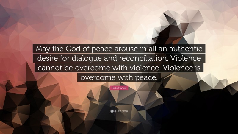 Pope Francis Quote: “May the God of peace arouse in all an authentic desire for dialogue and reconciliation. Violence cannot be overcome with violence. Violence is overcome with peace.”