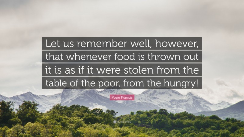 Pope Francis Quote: “Let us remember well, however, that whenever food is thrown out it is as if it were stolen from the table of the poor, from the hungry!”