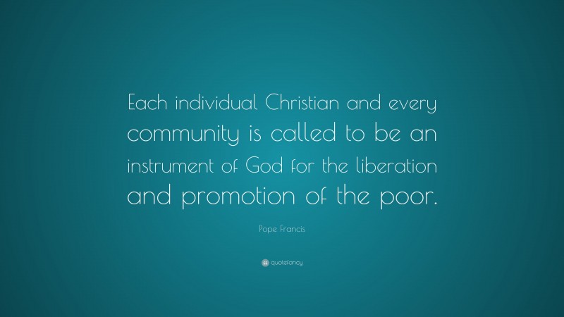 Pope Francis Quote: “Each individual Christian and every community is called to be an instrument of God for the liberation and promotion of the poor.”