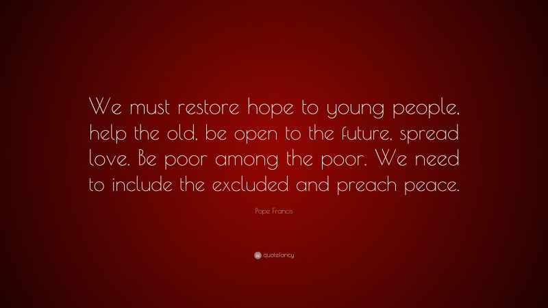 Pope Francis Quote: “We must restore hope to young people, help the old, be open to the future, spread love. Be poor among the poor. We need to include the excluded and preach peace.”