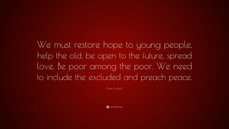 Pope Francis Quote: “We must restore hope to young people, help the old, be open to the future, spread love. Be poor among the poor. We need to include the excluded and preach peace.”