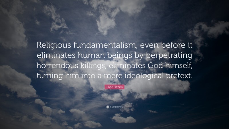 Pope Francis Quote: “Religious fundamentalism, even before it eliminates human beings by perpetrating horrendous killings, eliminates God himself, turning him into a mere ideological pretext.”