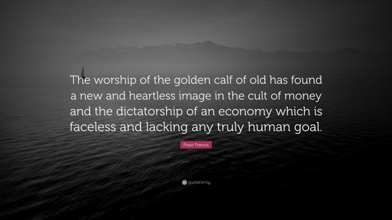 Pope Francis Quote: “The worship of the golden calf of old has found a new and heartless image in the cult of money and the dictatorship of an economy which is faceless and lacking any truly human goal.”