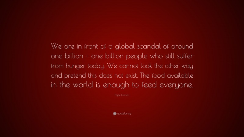 Pope Francis Quote: “We are in front of a global scandal of around one billion – one billion people who still suffer from hunger today. We cannot look the other way and pretend this does not exist. The food available in the world is enough to feed everyone.”
