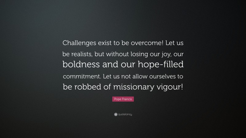 Pope Francis Quote: “Challenges exist to be overcome! Let us be realists, but without losing our joy, our boldness and our hope-filled commitment. Let us not allow ourselves to be robbed of missionary vigour!”