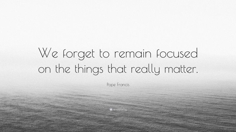 Pope Francis Quote: “We forget to remain focused on the things that really matter.”