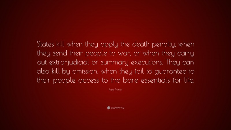 Pope Francis Quote: “States kill when they apply the death penalty, when they send their people to war, or when they carry out extra-judicial or summary executions. They can also kill by omission, when they fail to guarantee to their people access to the bare essentials for life.”