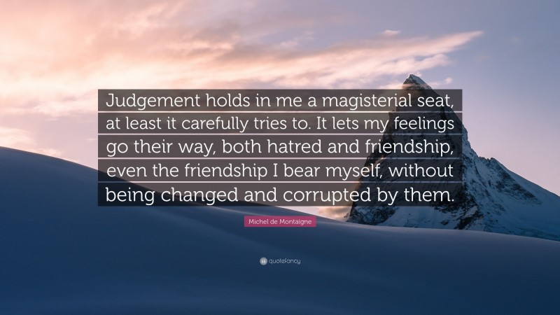 Michel de Montaigne Quote: “Judgement holds in me a magisterial seat, at least it carefully tries to. It lets my feelings go their way, both hatred and friendship, even the friendship I bear myself, without being changed and corrupted by them.”