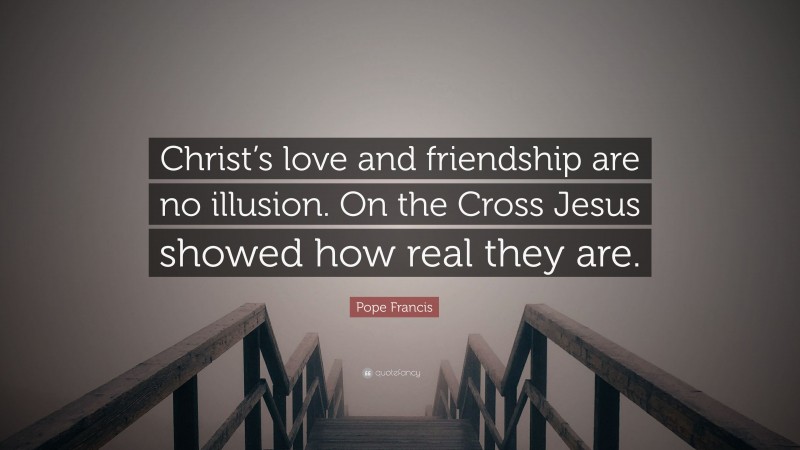 Pope Francis Quote: “Christ’s love and friendship are no illusion. On the Cross Jesus showed how real they are.”