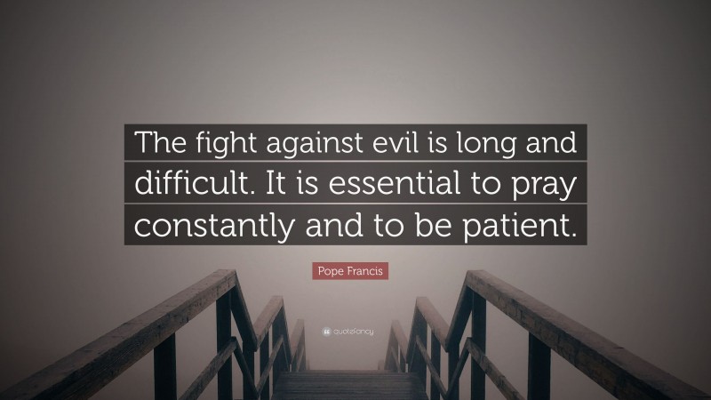 Pope Francis Quote: “The fight against evil is long and difficult. It is essential to pray constantly and to be patient.”