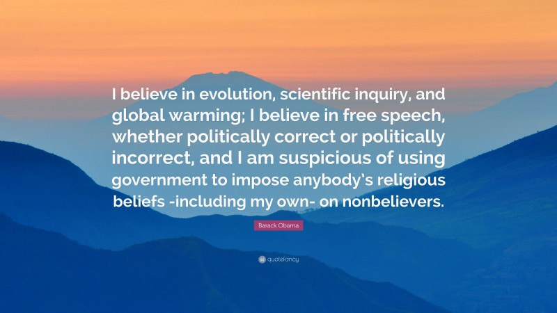 Barack Obama Quote: “I believe in evolution, scientific inquiry, and global warming; I believe in free speech, whether politically correct or politically incorrect, and I am suspicious of using government to impose anybody’s religious beliefs -including my own- on nonbelievers.”