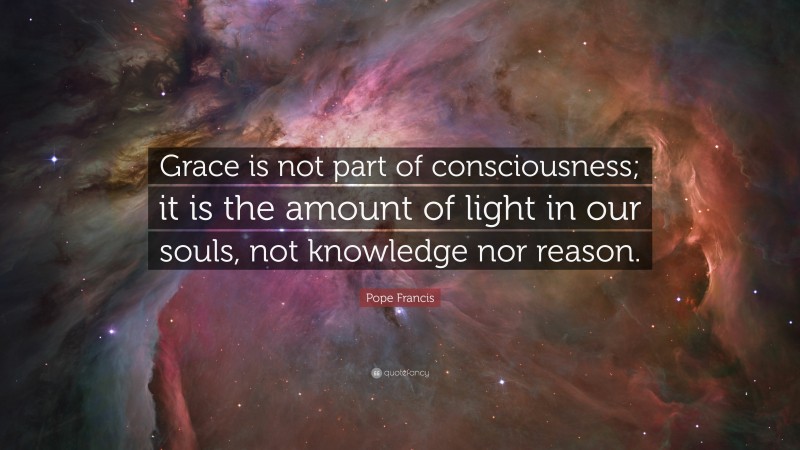 Pope Francis Quote: “Grace is not part of consciousness; it is the amount of light in our souls, not knowledge nor reason.”
