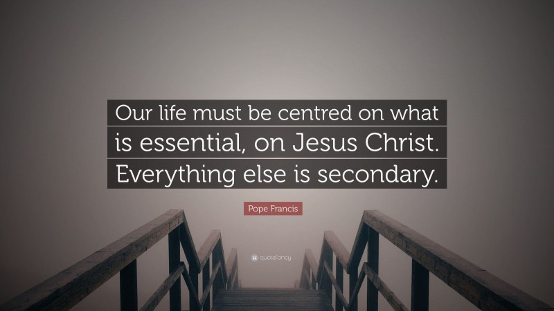 Pope Francis Quote: “Our life must be centred on what is essential, on Jesus Christ. Everything else is secondary.”
