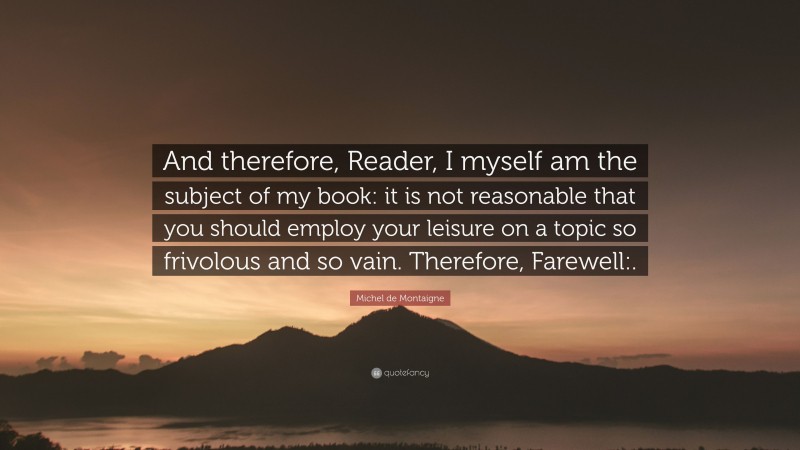 Michel de Montaigne Quote: “And therefore, Reader, I myself am the subject of my book: it is not reasonable that you should employ your leisure on a topic so frivolous and so vain. Therefore, Farewell:.”