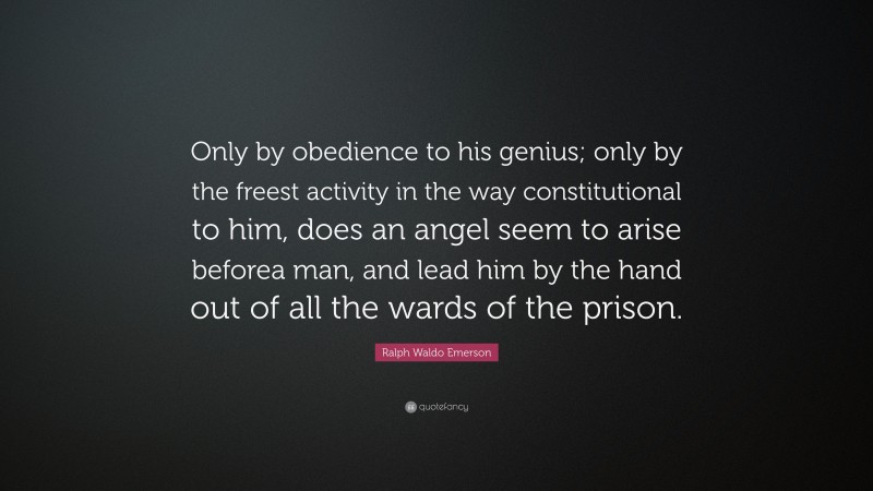Ralph Waldo Emerson Quote: “Only by obedience to his genius; only by the freest activity in the way constitutional to him, does an angel seem to arise beforea man, and lead him by the hand out of all the wards of the prison.”