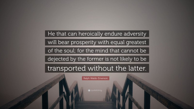 Ralph Waldo Emerson Quote: “He that can heroically endure adversity will bear prosperity with equal greatest of the soul; for the mind that cannot be dejected by the former is not likely to be transported without the latter.”