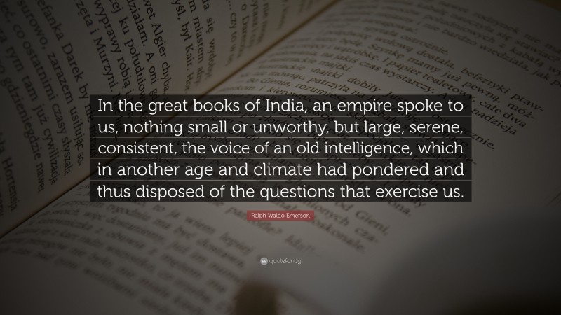 Ralph Waldo Emerson Quote: “In the great books of India, an empire spoke to us, nothing small or unworthy, but large, serene, consistent, the voice of an old intelligence, which in another age and climate had pondered and thus disposed of the questions that exercise us.”