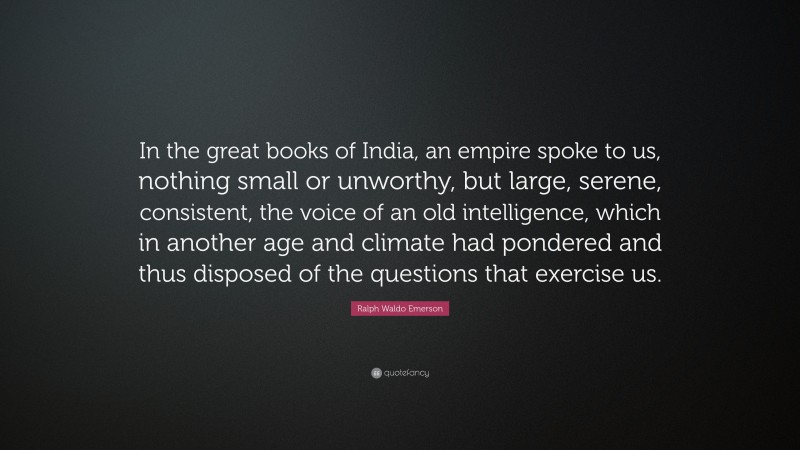 Ralph Waldo Emerson Quote: “In the great books of India, an empire spoke to us, nothing small or unworthy, but large, serene, consistent, the voice of an old intelligence, which in another age and climate had pondered and thus disposed of the questions that exercise us.”