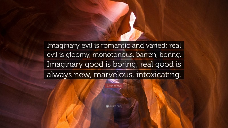 Simone Weil Quote: “Imaginary evil is romantic and varied; real evil is gloomy, monotonous, barren, boring. Imaginary good is boring; real good is always new, marvelous, intoxicating.”