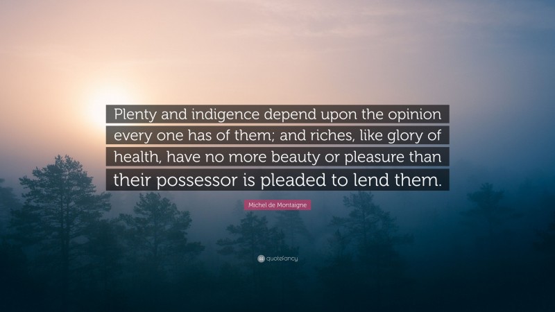 Michel de Montaigne Quote: “Plenty and indigence depend upon the opinion every one has of them; and riches, like glory of health, have no more beauty or pleasure than their possessor is pleaded to lend them.”