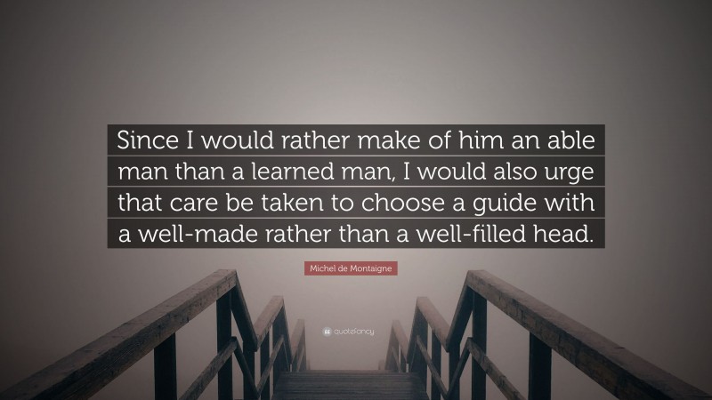 Michel de Montaigne Quote: “Since I would rather make of him an able man than a learned man, I would also urge that care be taken to choose a guide with a well-made rather than a well-filled head.”