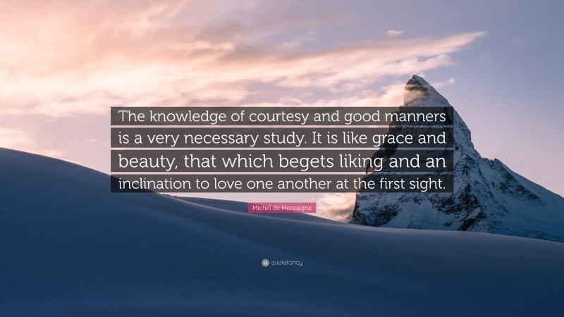 Michel de Montaigne Quote: “The knowledge of courtesy and good manners is a very necessary study. It is like grace and beauty, that which begets liking and an inclination to love one another at the first sight.”