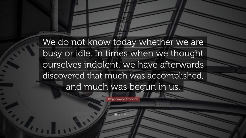 Ralph Waldo Emerson Quote: “We do not know today whether we are busy or idle. In times when we thought ourselves indolent, we have afterwards discovered that much was accomplished, and much was begun in us.”