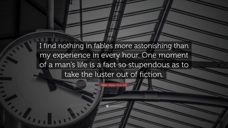 Ralph Waldo Emerson Quote: “I find nothing in fables more astonishing than my experience in every hour. One moment of a man’s life is a fact so stupendous as to take the luster out of fiction.”