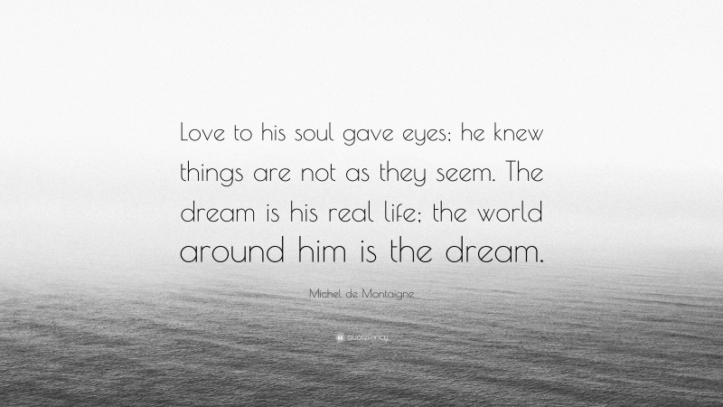 Michel de Montaigne Quote: “Love to his soul gave eyes; he knew things are not as they seem. The dream is his real life; the world around him is the dream.”