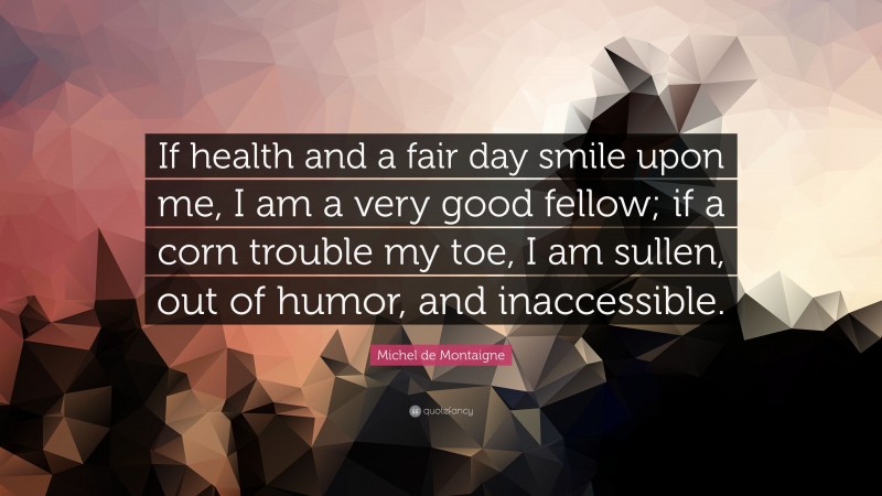 Michel de Montaigne Quote: “If health and a fair day smile upon me, I am a very good fellow; if a corn trouble my toe, I am sullen, out of humor, and inaccessible.”