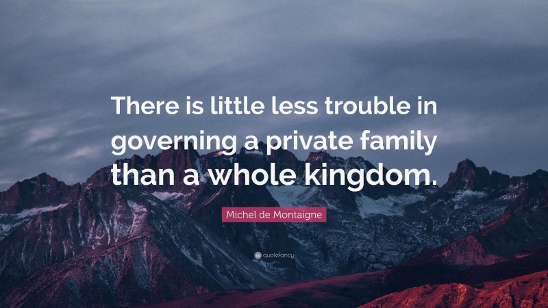Michel de Montaigne Quote: “There is little less trouble in governing a private family than a whole kingdom.”
