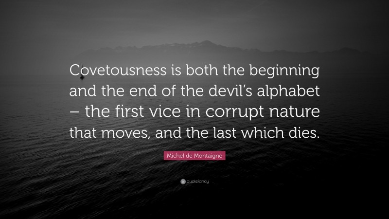 Michel de Montaigne Quote: “Covetousness is both the beginning and the end of the devil’s alphabet – the first vice in corrupt nature that moves, and the last which dies.”