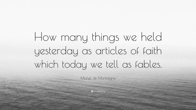 Michel de Montaigne Quote: “How many things we held yesterday as articles of faith which today we tell as fables.”