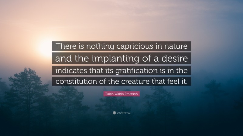 Ralph Waldo Emerson Quote: “There is nothing capricious in nature and the implanting of a desire indicates that its gratification is in the constitution of the creature that feel it.”