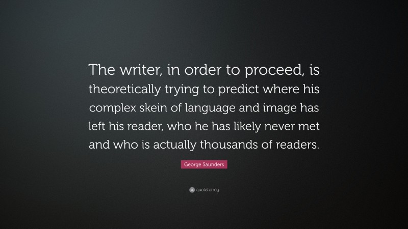 George Saunders Quote: “The writer, in order to proceed, is theoretically trying to predict where his complex skein of language and image has left his reader, who he has likely never met and who is actually thousands of readers.”