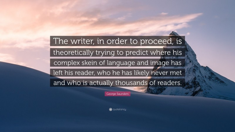 George Saunders Quote: “The writer, in order to proceed, is theoretically trying to predict where his complex skein of language and image has left his reader, who he has likely never met and who is actually thousands of readers.”
