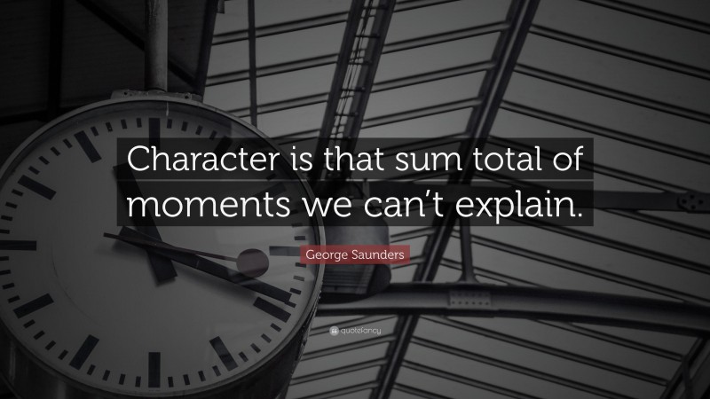 George Saunders Quote: “Character is that sum total of moments we can’t explain.”