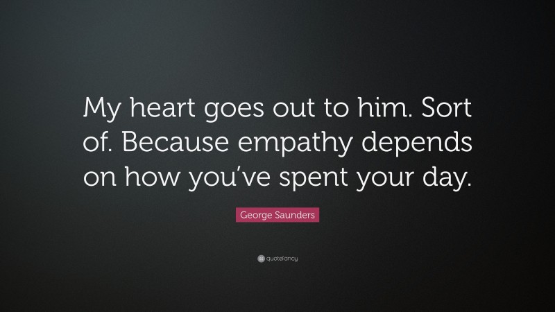 George Saunders Quote: “My heart goes out to him. Sort of. Because empathy depends on how you’ve spent your day.”
