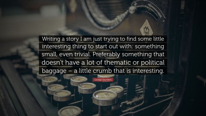 George Saunders Quote: “Writing a story I am just trying to find some little interesting thing to start out with: something small, even trivial. Preferably something that doesn’t have a lot of thematic or political baggage – a little crumb that is interesting.”