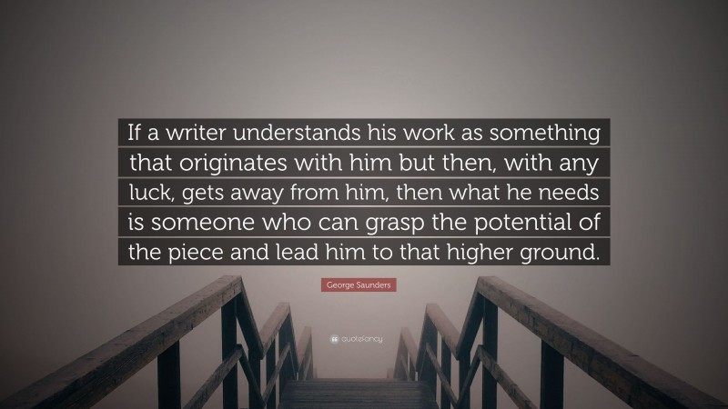 George Saunders Quote: “If a writer understands his work as something that originates with him but then, with any luck, gets away from him, then what he needs is someone who can grasp the potential of the piece and lead him to that higher ground.”