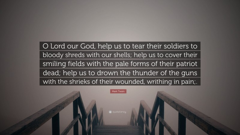 Mark Twain Quote: “O Lord our God, help us to tear their soldiers to bloody shreds with our shells; help us to cover their smiling fields with the pale forms of their patriot dead; help us to drown the thunder of the guns with the shrieks of their wounded, writhing in pain;.”