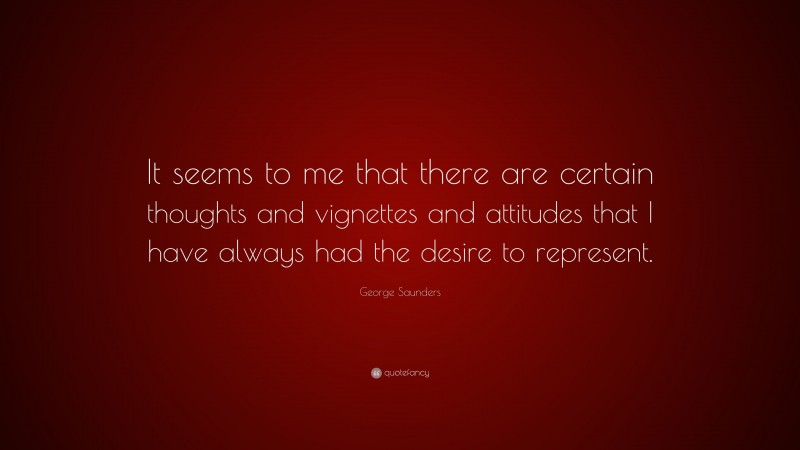 George Saunders Quote: “It seems to me that there are certain thoughts and vignettes and attitudes that I have always had the desire to represent.”