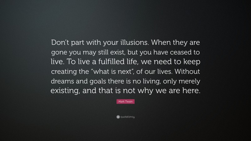 Mark Twain Quote: “Don’t part with your illusions. When they are gone you may still exist, but you have ceased to live. To live a fulfilled life, we need to keep creating the “what is next”, of our lives. Without dreams and goals there is no living, only merely existing, and that is not why we are here.”