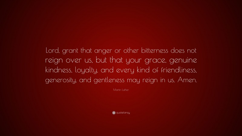 Martin Luther Quote: “Lord, grant that anger or other bitterness does not reign over us, but that your grace, genuine kindness, loyalty, and every kind of friendliness, generosity, and gentleness may reign in us. Amen.”
