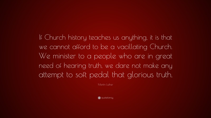 Martin Luther Quote: “If Church history teaches us anything, it is that we cannot afford to be a vacillating Church. We minister to a people who are in great need of hearing truth, we dare not make any attempt to soft pedal that glorious truth.”