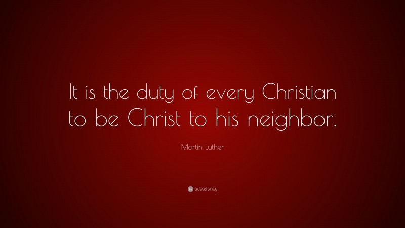Martin Luther Quote: “It is the duty of every Christian to be Christ to his neighbor.”