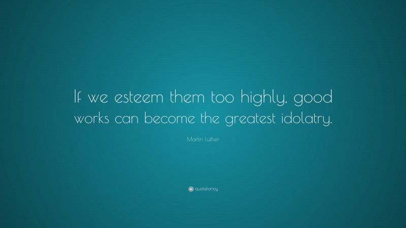 Martin Luther Quote: “If we esteem them too highly, good works can become the greatest idolatry.”