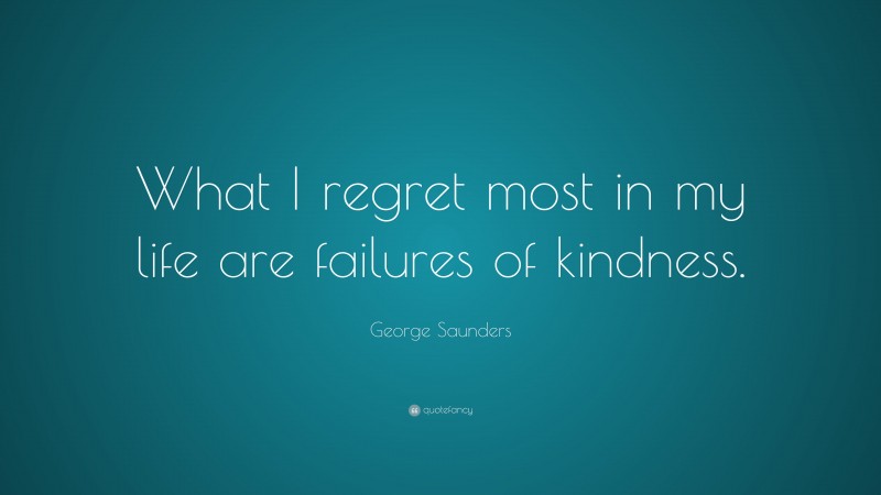 George Saunders Quote: “What I regret most in my life are failures of kindness.”